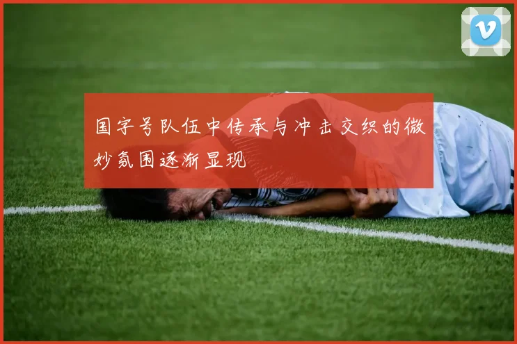 国字号队伍中传承与冲击交织的微妙氛围逐渐显现