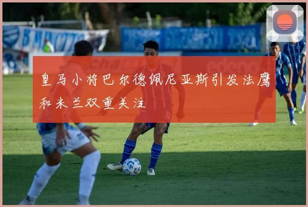 皇马小将巴尔德佩尼亚斯引发法鹰和米兰双重关注
