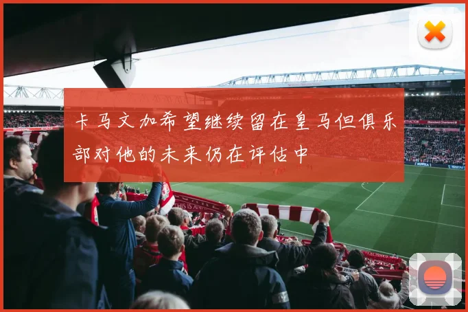 卡马文加希望继续留在皇马但俱乐部对他的未来仍在评估中