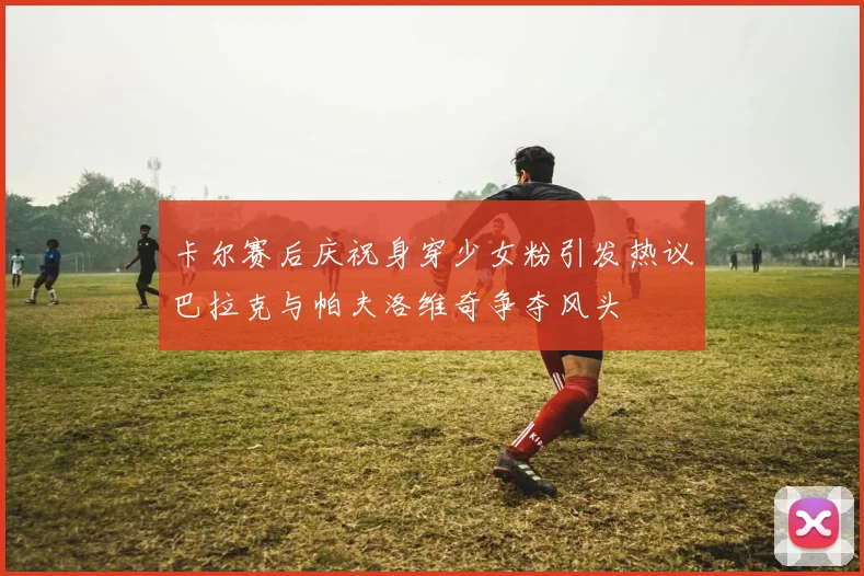 卡尔赛后庆祝身穿少女粉引发热议巴拉克与帕夫洛维奇争夺风头