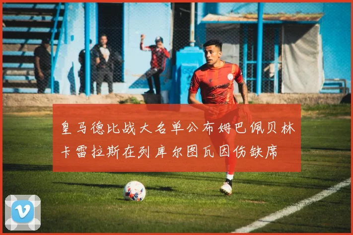 皇马德比战大名单公布姆巴佩贝林卡雷拉斯在列库尔图瓦因伤缺席
