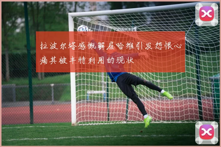 拉波尔塔感慨解雇哈维引发怨恨心痛其被丰特利用的现状