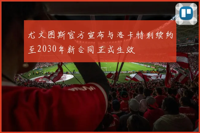 尤文图斯官方宣布与洛卡特利续约至2030年新合同正式生效