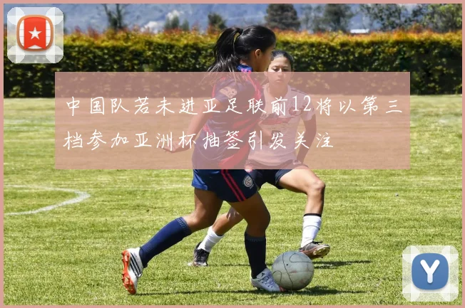中国队若未进亚足联前12将以第三档参加亚洲杯抽签引发关注