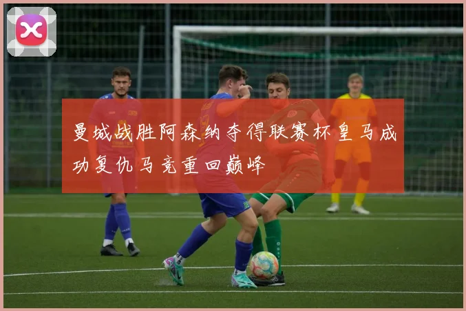 曼城战胜阿森纳夺得联赛杯皇马成功复仇马竞重回巅峰