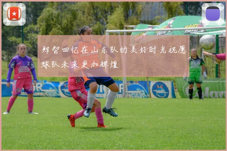 郑智回忆在山东队的美好时光祝愿球队未来更加辉煌