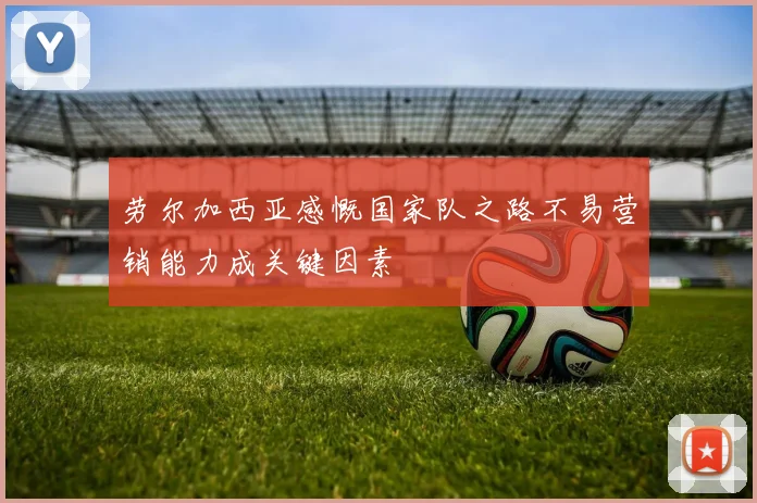 劳尔加西亚感慨国家队之路不易营销能力成关键因素