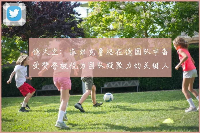 德天空：菲尔克鲁格在德国队中备受赞誉被视为团队凝聚力的关键人物
