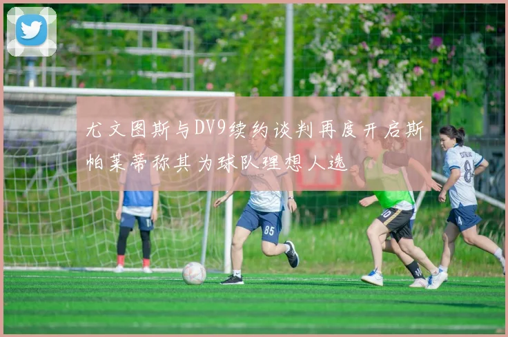 尤文图斯与DV9续约谈判再度开启斯帕莱蒂称其为球队理想人选