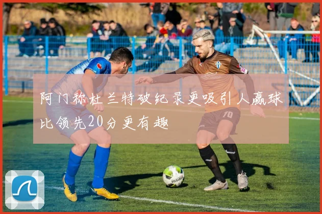 阿门称杜兰特破纪录更吸引人赢球比领先20分更有趣