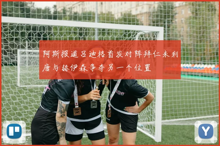 阿斯报道吕迪格首发对阵拜仁米利唐与赫伊森争夺另一个位置
