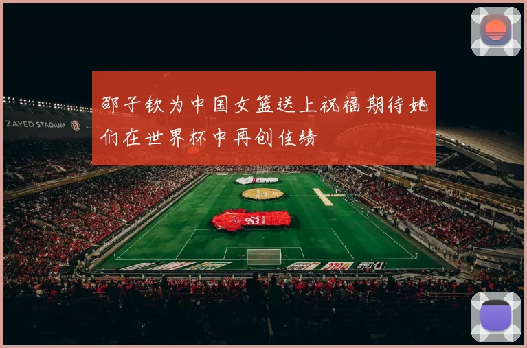 邵子钦为中国女篮送上祝福期待她们在世界杯中再创佳绩