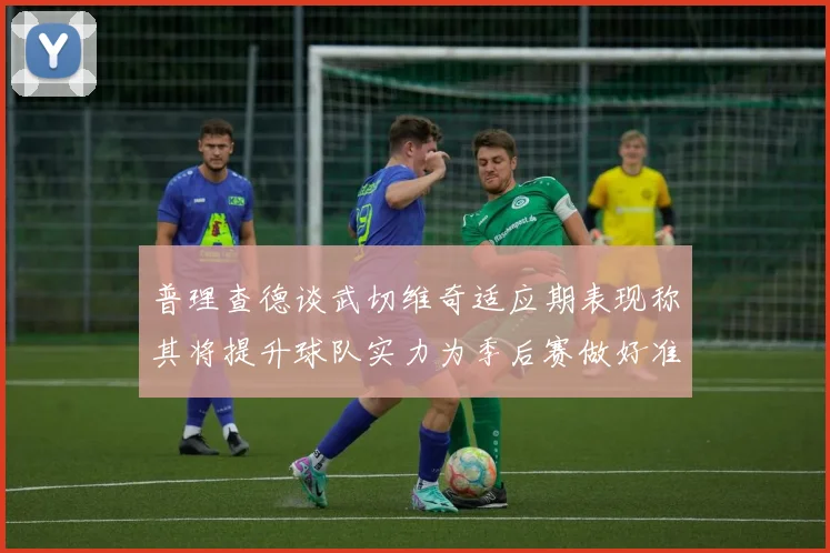 普理查德谈武切维奇适应期表现称其将提升球队实力为季后赛做好准备