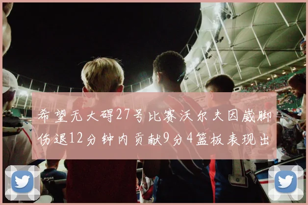 希望无大碍27号比赛沃尔夫因崴脚伤退12分钟内贡献9分4篮板表现出色