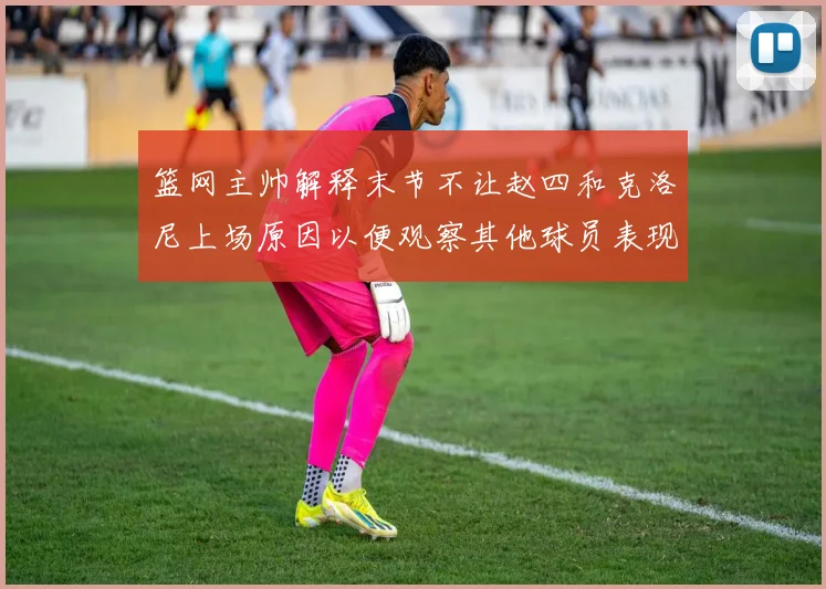 篮网主帅解释末节不让赵四和克洛尼上场原因以便观察其他球员表现