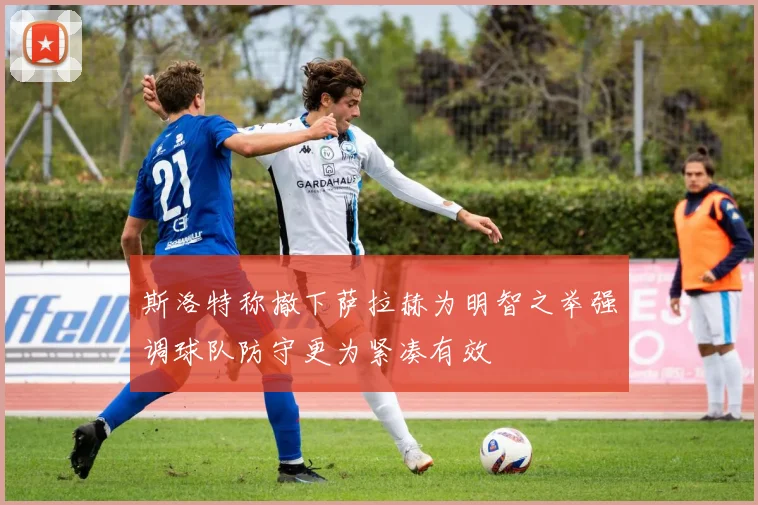斯洛特称撤下萨拉赫为明智之举强调球队防守更为紧凑有效