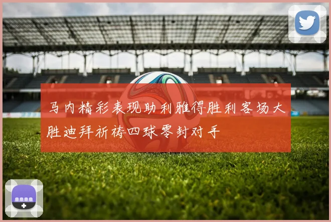 马内精彩表现助利雅得胜利客场大胜迪拜祈祷四球零封对手