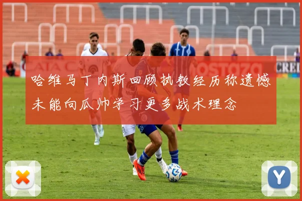 哈维马丁内斯回顾执教经历称遗憾未能向瓜帅学习更多战术理念