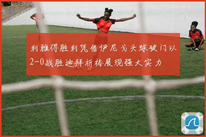 利雅得胜利凭借伊尼戈头球破门以2-0战胜迪拜祈祷展现强大实力