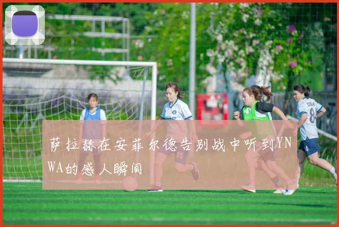 萨拉赫在安菲尔德告别战中听到YNWA的感人瞬间