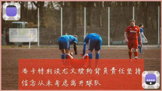 洛卡特利谈尤文续约背负责任坚持信念从未考虑离开球队